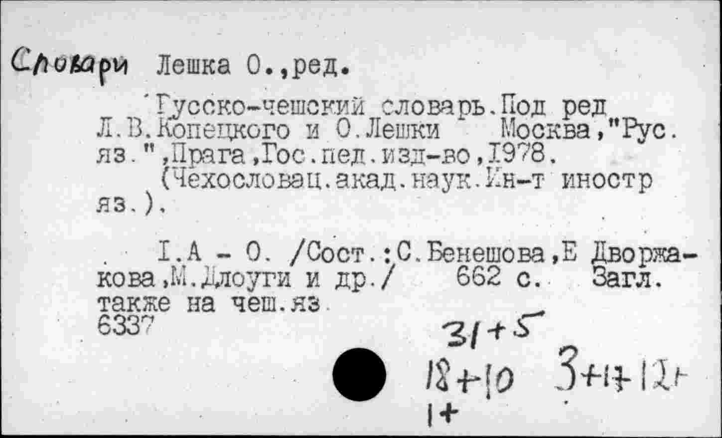 ﻿Сло&ари Лешка О.,ред.
'Гусако-чешский словарь.Под ред
Л.В.Конецкого и 0.Лешки	Москва,"Рус.
яз.",Прага,Гос.пед.изд-во,1978.
(Чехословак,акад.наук.Ин-т иностр яз.).
. ■ 1.А - 0. /Сост.:С.Бенешова,Е Дворжа-кова,М.Длоуги и др./ 662 с.	Загл.
также на чеш.яз
6337	'7/-+^
1+
3+11-и»-